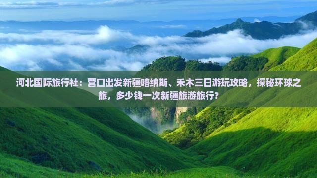 河北国际旅行社：营口出发新疆喀纳斯、禾木三日游玩攻略，探秘环球之旅，多少钱一次新疆旅游旅行？