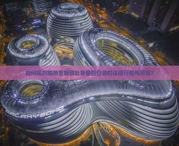 如何规划临猗至新疆吐鲁番四日游的详细行程与预算？