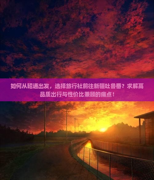 如何从昭通出发，选择旅行社前往新疆吐鲁番？求解高品质出行与性价比兼顾的痛点！
