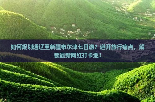 如何规划通辽至新疆布尔津七日游？避开旅行痛点，解锁最新网红打卡地！