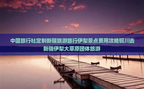 中国旅行社定制新疆旅游旅行伊犁景点费用攻略铜川去新疆伊犁大草原团体旅游