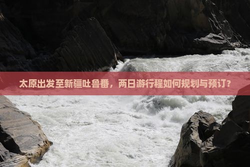 太原出发至新疆吐鲁番，两日游行程如何规划与预订？