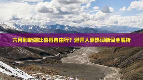 六月到新疆吐鲁番自由行？避开人潮热词新词全解析