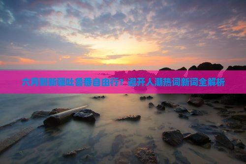 六月到新疆吐鲁番自由行？避开人潮热词新词全解析