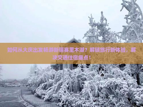 如何从大庆出发畅游新疆赛里木湖？解锁旅行新体验，解决交通住宿痛点！