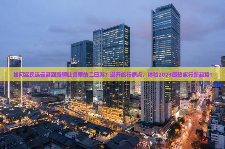 如何实现连云港到新疆吐鲁番的二日游?避开旅行痛点,体验2023最热旅行新趋势! 如何实现连云港到新疆吐鲁番的二日游?避开旅行痛点,体验2023最热旅行新趋势!