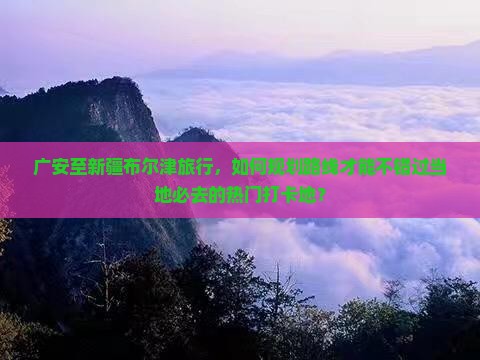 广安至新疆布尔津旅行，如何规划路线才能不错过当地必去的热门打卡地？