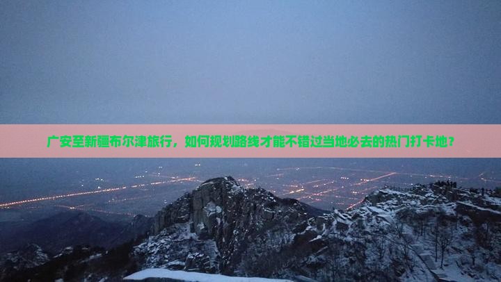 广安至新疆布尔津旅行，如何规划路线才能不错过当地必去的热门打卡地？