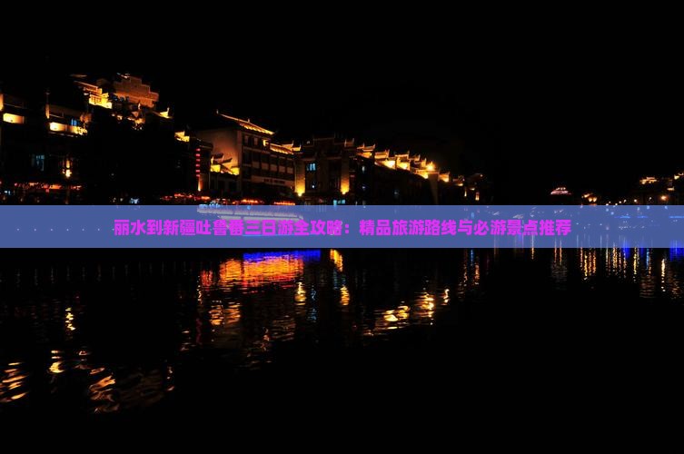 丽水到新疆吐鲁番三日游全攻略：精品旅游路线与必游景点推荐