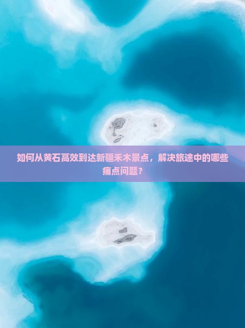 如何从黄石高效到达新疆禾木景点，解决旅途中的哪些痛点问题？
