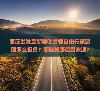 枣庄出发至新疆吐鲁番自由行旅游团怎么报名？哪些线路最受欢迎？