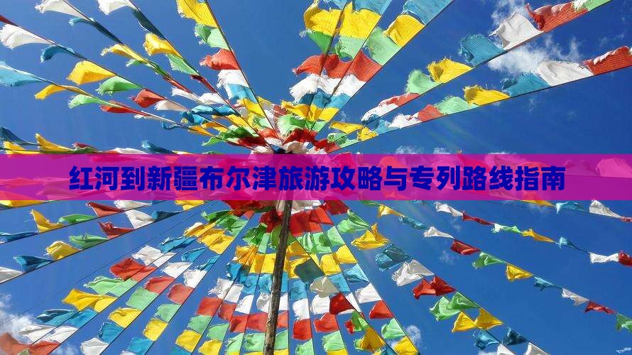 红河到新疆布尔津旅游攻略与专列路线指南