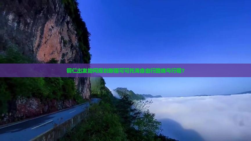 铜仁出发如何规划新疆可可托海自由行路线与行程？