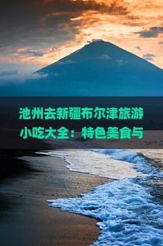 池州去新疆布尔津旅游小吃大全：特色美食与攻略
