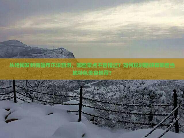 从哈闽发到新疆布尔津旅游，哪些景点不容错过？如何规划路峡有哪些当地特色美食推荐？