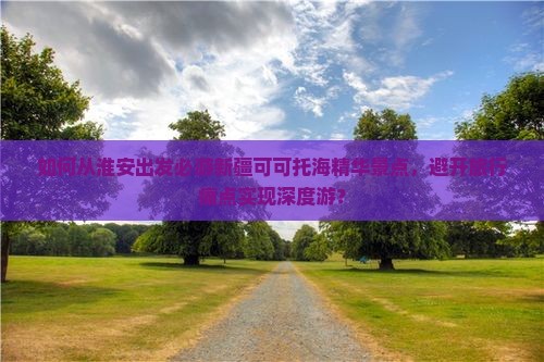 如何从淮安出发必游新疆可可托海精华景点，避开旅行痛点实现深度游？