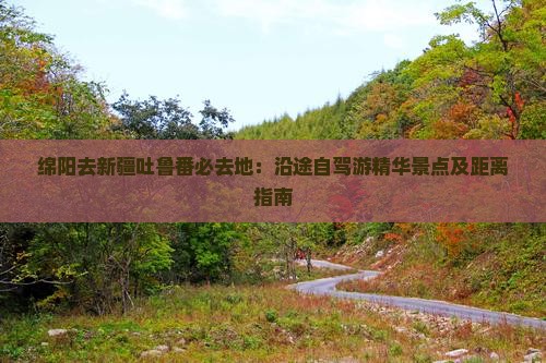 绵阳去新疆吐鲁番必去地：沿途自驾游精华景点及距离指南