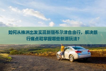 如何从株洲出发实现新疆布尔津自由行，解决旅行痛点和掌握哪些新潮玩法？