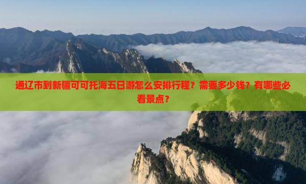 通辽市到新疆可可托海五日游怎么安排行程？需要多少钱？有哪些必看景点？