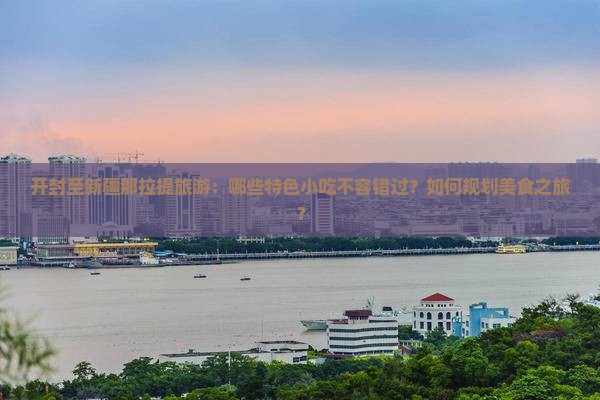 开封至新疆那拉提旅游：哪些特色小吃不容错过？如何规划美食之旅？