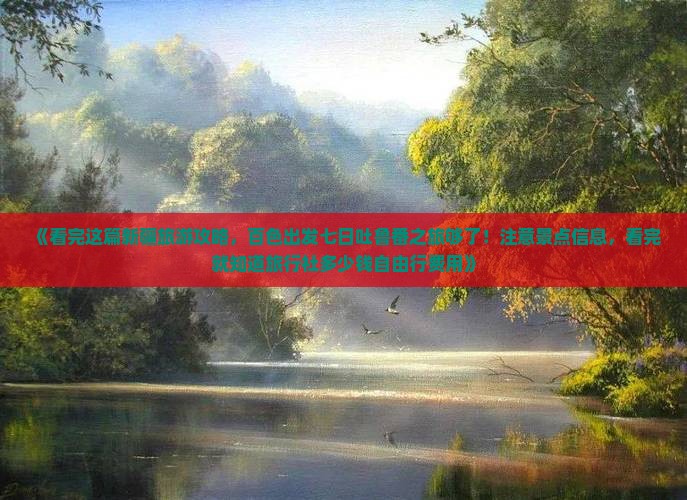《看完这篇新疆旅游攻略，百色出发七日吐鲁番之旅够了！注意景点信息，看完就知道旅行社多少钱自由行费用》