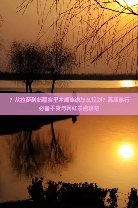 ？从拉萨到新疆赛里木湖旅游怎么规划？高原旅行必备干货与网红景点攻略