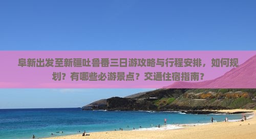 阜新出发至新疆吐鲁番三日游攻略与行程安排，如何规划？有哪些必游景点？交通住宿指南？