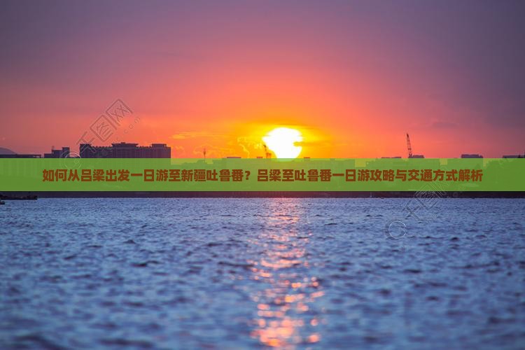如何从吕梁出发一日游至新疆吐鲁番？吕梁至吐鲁番一日游攻略与交通方式解析