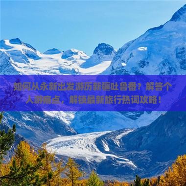 如何从永新出发游历新疆吐鲁番？解答个人游痛点，解锁最新旅行热词攻略！