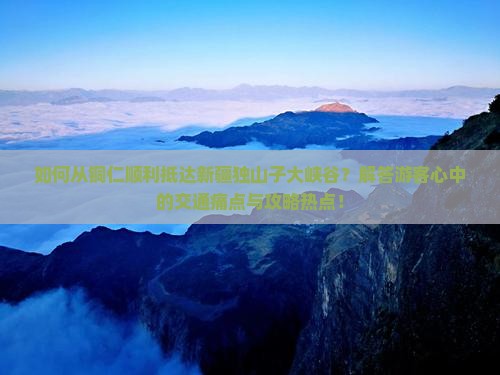 如何从铜仁顺利抵达新疆独山子大峡谷？解答游客心中的交通痛点与攻略热点！