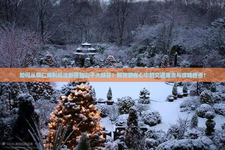 如何从铜仁顺利抵达新疆独山子大峡谷？解答游客心中的交通痛点与攻略热点！