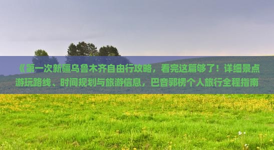 《第一次新疆乌鲁木齐自由行攻略，看完这篇够了！详细景点游玩路线、时间规划与旅游信息，巴音郭楞个人旅行全程指南》