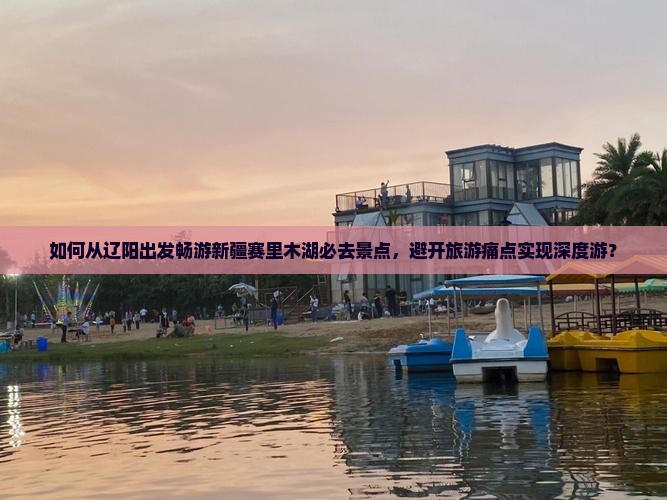 如何从辽阳出发畅游新疆赛里木湖必去景点，避开旅游痛点实现深度游？