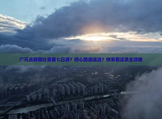 广元去新疆吐鲁番七日游？担心路途遥远？快来看这条全攻略