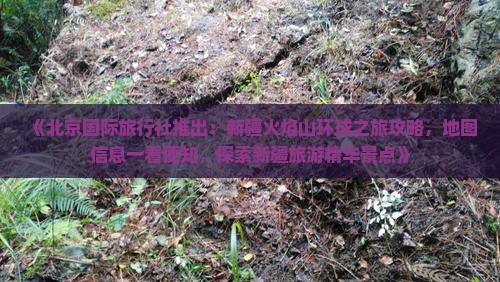 《北京国际旅行社推出：新疆火焰山环球之旅攻略，地图信息一看便知，探索新疆旅游精华景点》