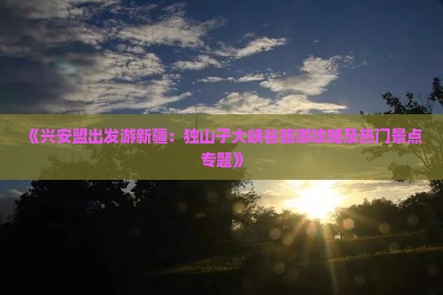 《兴安盟出发游新疆：独山子大峡谷旅游攻略及热门景点专题》