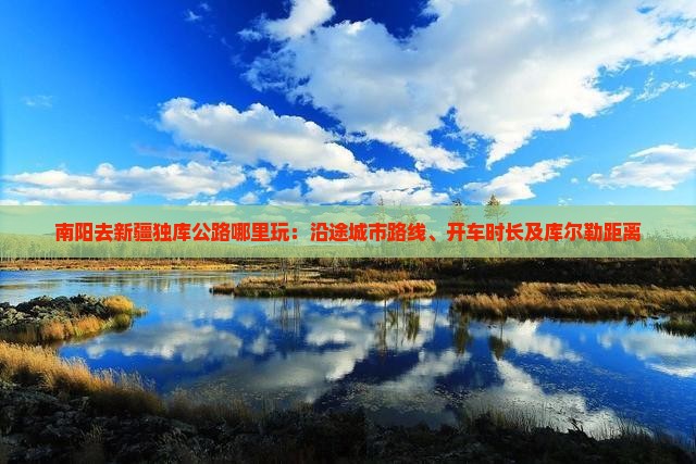 南阳去新疆独库公路哪里玩：沿途城市路线、开车时长及库尔勒距离