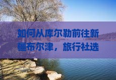 如何从库尔勒前往新疆布尔津，旅行社选择有哪些痛点和新趋势？