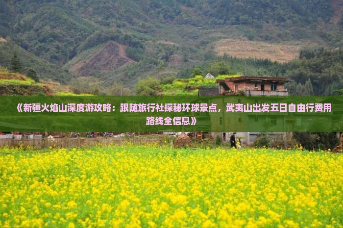 《新疆火焰山深度游攻略：跟随旅行社探秘环球景点，武夷山出发五日自由行费用路线全信息》