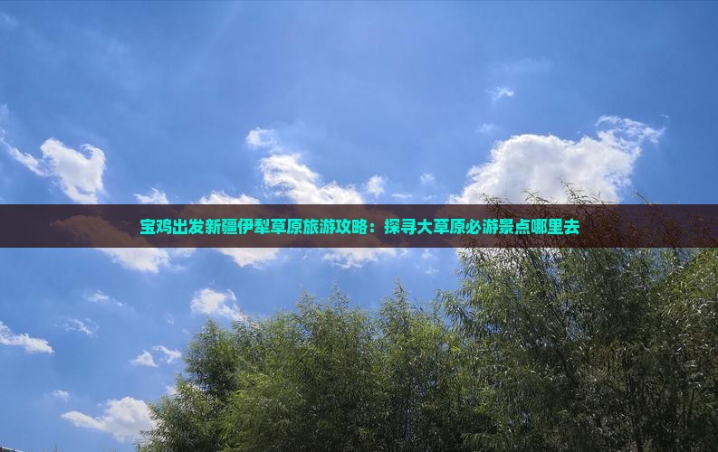 宝鸡出发新疆伊犁草原旅游攻略：探寻大草原必游景点哪里去