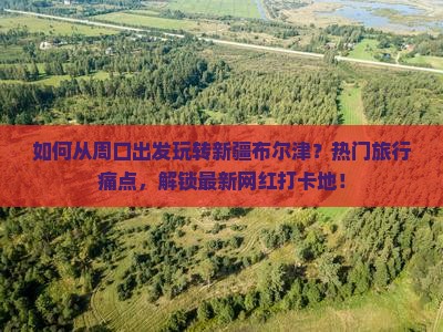 如何从周口出发玩转新疆布尔津？热门旅行痛点，解锁最新网红打卡地！
