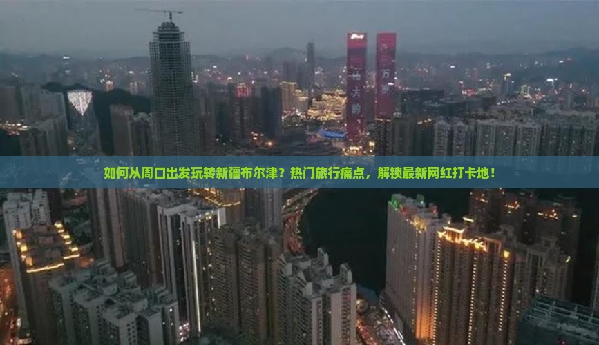 如何从周口出发玩转新疆布尔津？热门旅行痛点，解锁最新网红打卡地！