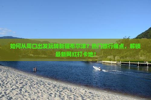 如何从周口出发玩转新疆布尔津？热门旅行痛点，解锁最新网红打卡地！