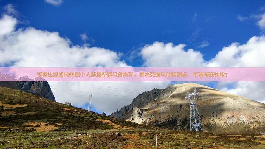 鹤壁出发如何规划个人游至新疆乌鲁木齐，解决交通与住宿痛点，享施游新体验？