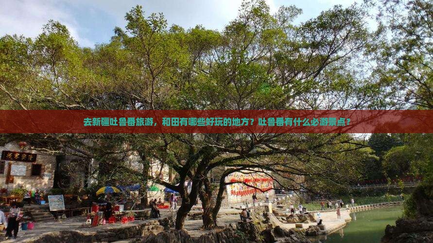 去新疆吐鲁番旅游，和田有哪些好玩的地方？吐鲁番有什么必游景点？