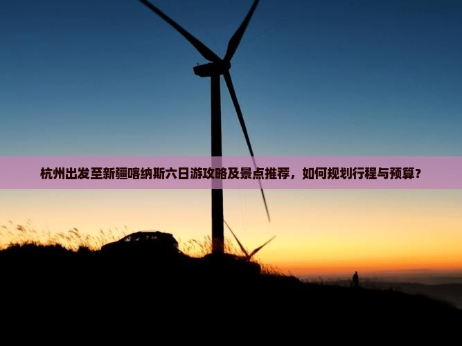 杭州出发至新疆喀纳斯六日游攻略及景点推荐，如何规划行程与预算？