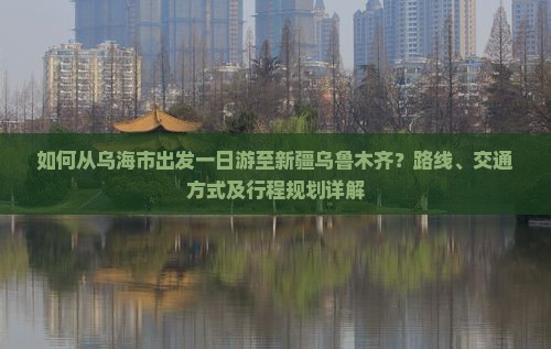 如何从乌海市出发一日游至新疆乌鲁木齐？路线、交通方式及行程规划详解