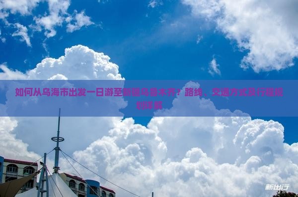 如何从乌海市出发一日游至新疆乌鲁木齐？路线、交通方式及行程规划详解
