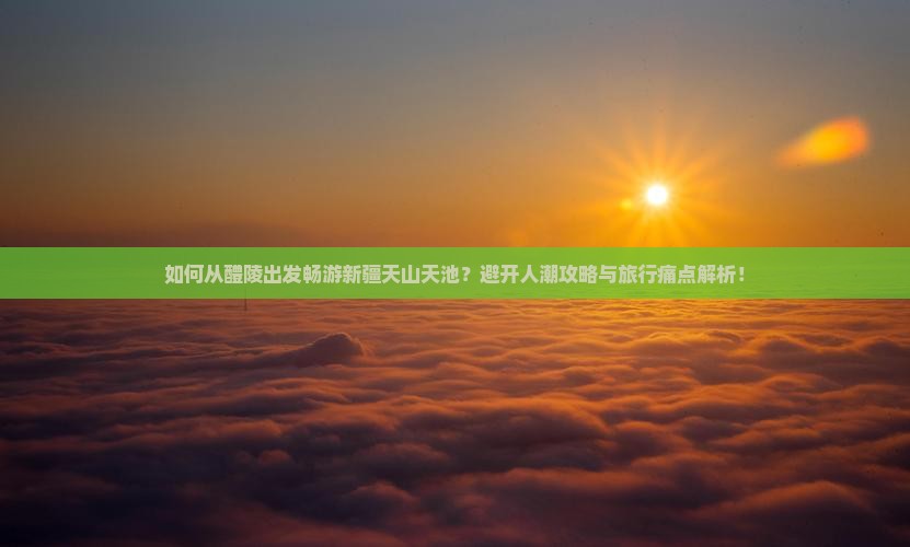 如何从醴陵出发畅游新疆天山天池？避开人潮攻略与旅行痛点解析！