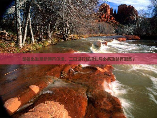 楚雄出发至新疆布尔津，二日游行程规划与必备攻略有哪些？
